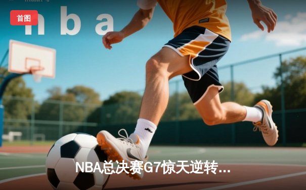 NBA总决赛G7惊天逆转：雄鹿三分雨浇灭太阳夺冠梦