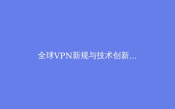 全球VPN新规与技术创新：2024年网络安全连接的全景透视 - 4