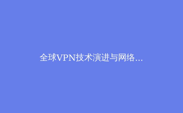 全球VPN技术演进与网络自由新范式：2024年数字边界的突破与挑战 - 3