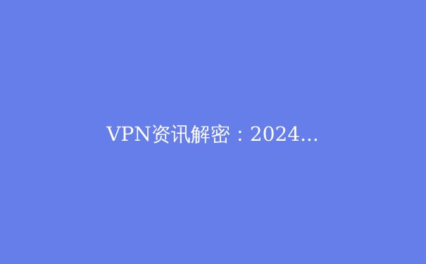 VPN资讯解密：2024年全球网络隐私保护与跨境连接新趋势