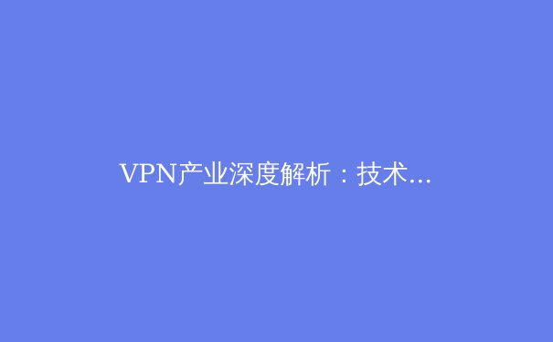 VPN产业深度解析：技术演变、行业趋势与用户安全指南