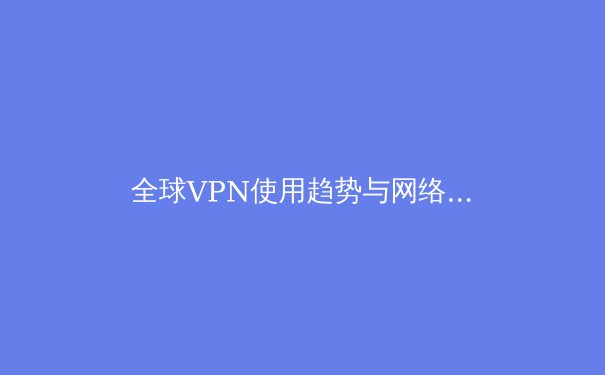 全球VPN使用趋势与网络安全新洞察：数字时代如何保护个人隐私 - 4