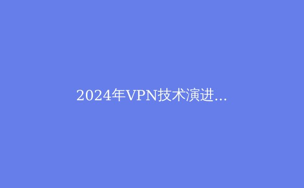 2024年VPN技术演进与网络安全新范式：解密下一代隐私保护解决方案