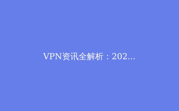VPN资讯全解析：2024年网络安全新趋势与数字自由边界 - 2