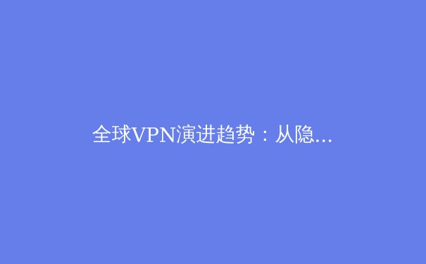 全球VPN演进趋势：从隐私工具到数字生存必备品的深度解析 - 4