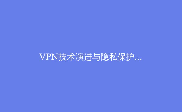 VPN技术演进与隐私保护：2024年网络安全新趋势深度解析 - 3