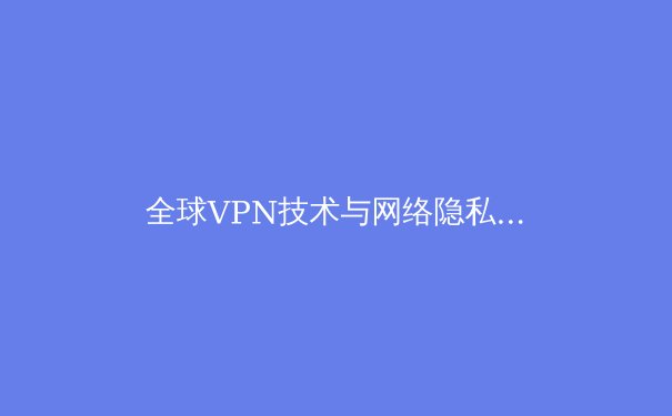 全球VPN技术与网络隐私保护趋势深度解析：从协议迭代到应用实践 - 4