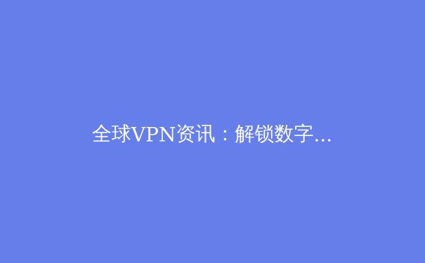 全球VPN资讯：解锁数字边疆，洞悉安全与自由的前沿趋势 - 2