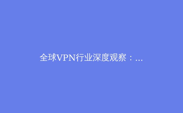 全球VPN行业深度观察：技术演进、法规挑战与未来展望 - 2