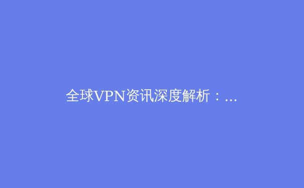全球VPN资讯深度解析：2024年趋势、法规挑战与安全选择指南 - 2