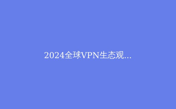 2024全球VPN生态观察：技术演进、合规挑战与用户安全新范式 - 3
