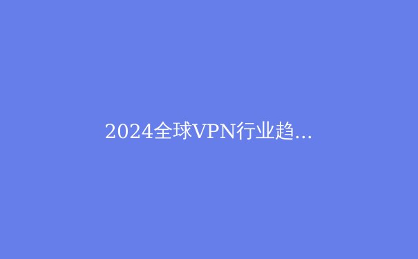 2024全球VPN行业趋势解析：隐私保护与数字自由的战略抉择 - 4