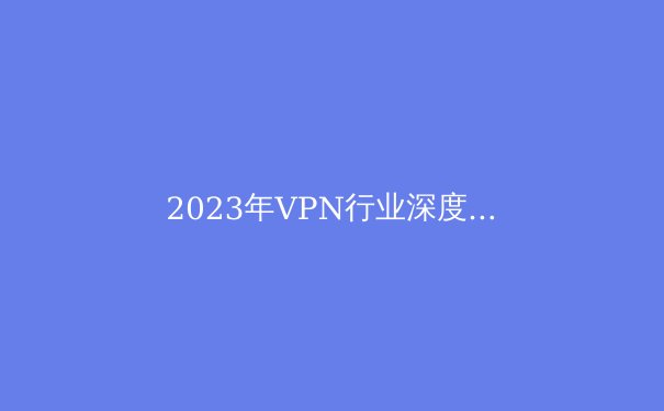 2023年VPN行业深度报告：安全、隐私与自由上网的最新趋势