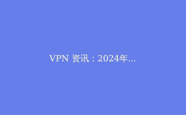 VPN 资讯：2024年网络安全的前沿趋势与选择策略 - 4