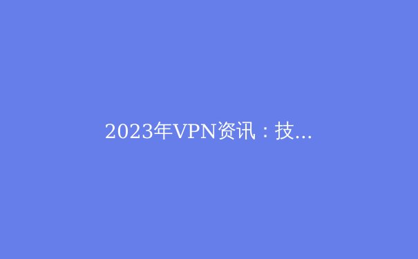 2023年VPN资讯：技术革新、隐私保护与全球趋势 - 4