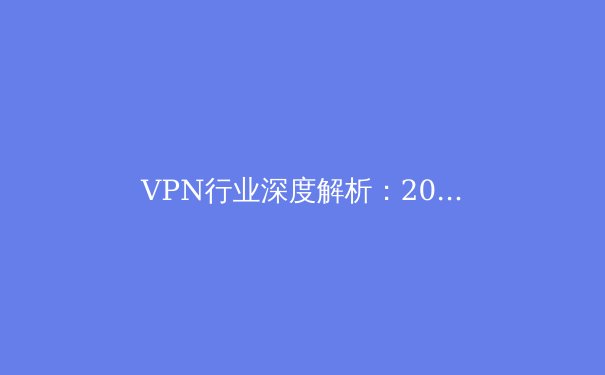 VPN行业深度解析：2024年网络安全新趋势与用户隐私保护策略 - 3