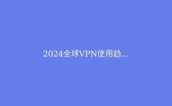 2024全球VPN使用趋势解析：网络安全与数字自由的双重博弈 - 2