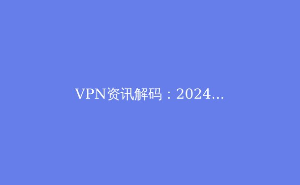 VPN资讯解码：2024年网络安全与数字自由的新趋势 - 4