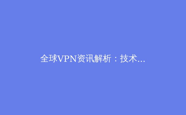 全球VPN资讯解析：技术演进、法规动态与未来趋势 - 4