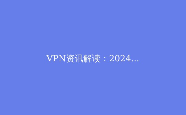 VPN资讯解读：2024年全球网络隐私保护新趋势与法律边界 - 2