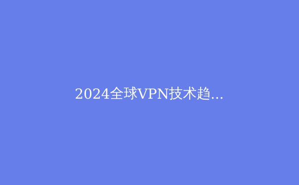 2024全球VPN技术趋势解析：从加密算法到协议演进的深度洞察