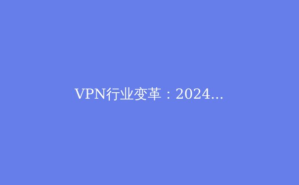 VPN行业变革：2024年隐私保护与网络自由新趋势 - 2