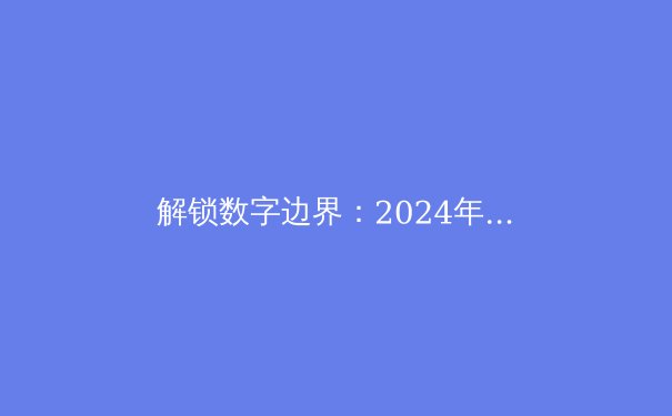 解锁数字边界：2024年全球VPN技术演进与合规使用指南