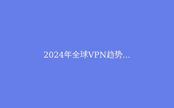 2024年全球VPN趋势解析：从隐私保护到数字自由的战略升级