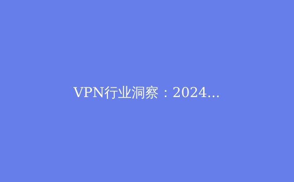VPN行业洞察：2024年隐私保护与网络自由的博弈之路