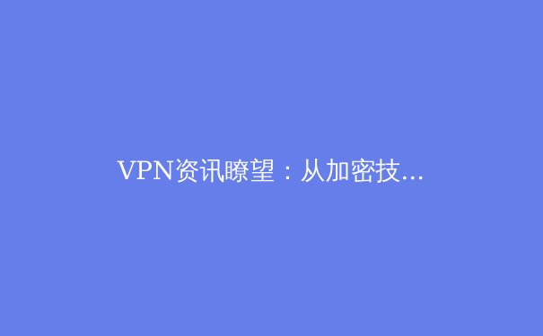 VPN资讯瞭望：从加密技术演变到全球数字治理新动态