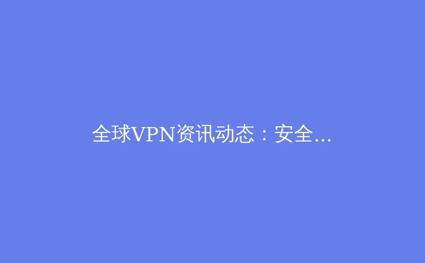 全球VPN资讯动态：安全、法规与技术创新深度解析 - 3