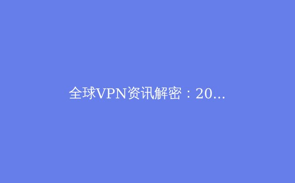 全球VPN资讯解密：2024年网络安全趋势与连接自由新动态 - 2