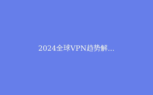 2024全球VPN趋势解析：从隐私保护到数字自由的关键进化 - 3