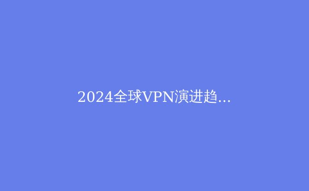 2024全球VPN演进趋势：隐私技术、地缘博弈与用户自主权的三重变革 - 2