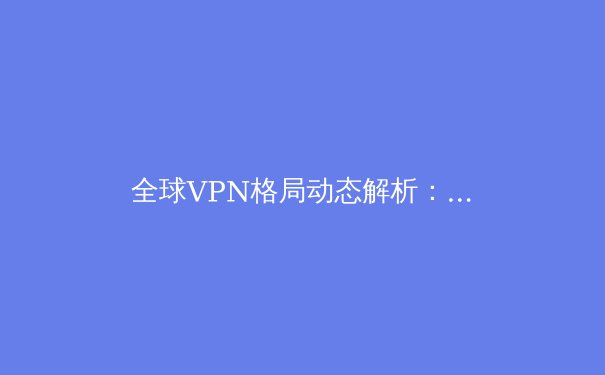全球VPN格局动态解析：隐私保护、法规变迁与技术演进深度观察 - 2