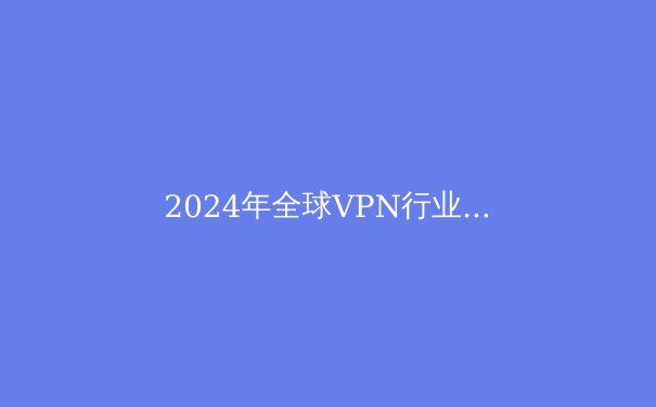 2024年全球VPN行业洞察：技术创新、法规演进与用户隐私新平衡 - 4