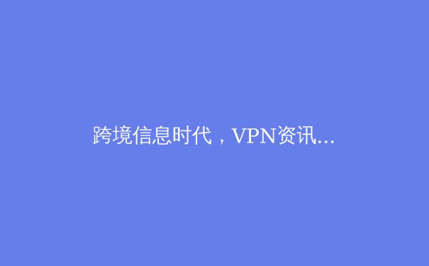 跨境信息时代，VPN资讯全解析：安全、法规与未来趋势