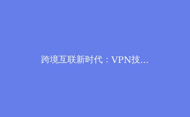 跨境互联新时代：VPN技术演进、应用场景与合法合规使用指南 - 3