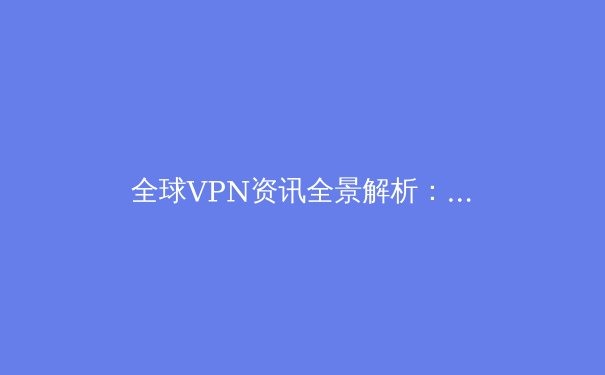 全球VPN资讯全景解析：2024年技术演进、法规趋势与隐私保护新范式 - 3