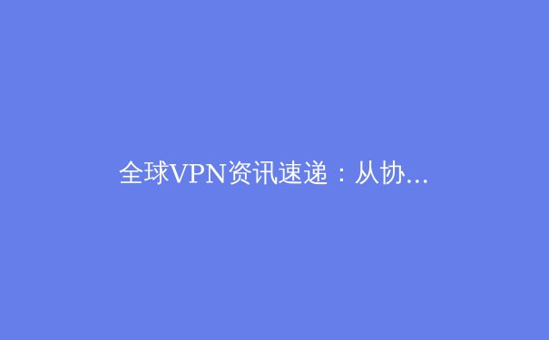 全球VPN资讯速递：从协议演进到应用场景，解读数字时代的隐私与自由之路 - 4