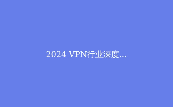 2024 VPN行业深度洞察：技术演进、法规变迁与用户隐私保护新范式 - 2