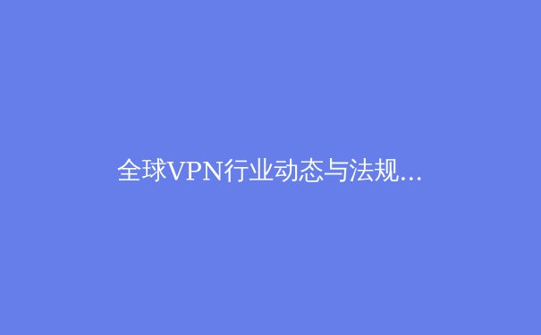 全球VPN行业动态与法规演化：2024年网络安全与数字自由的双重变奏 - 4