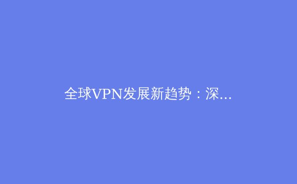 全球VPN发展新趋势：深度解析2024年网络安全与数字自由前沿资讯 - 3
