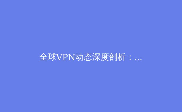 全球VPN动态深度剖析：从技术演进到应用场景的全面解读 - 2
