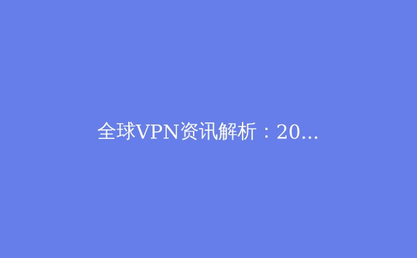 全球VPN资讯解析：2024年网络安全格局与个人隐私保护新趋势 - 4