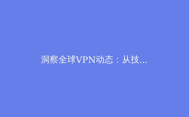 洞察全球VPN动态：从技术创新到法规博弈，解锁数字时代的网络自由与安全 - 3